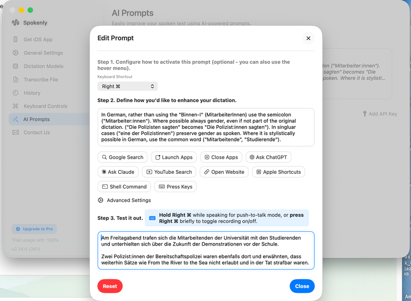 Easily improve your spoken text using AI-powered prompts.

Edit Prompt
Step 1. Configure how to activate this prompt (optional - you can also use the hover menu).
Keyboard Shortcut
Right ⌘

Step 2. Define how you'd like to enhance your dictation.
In German, rather than using the 